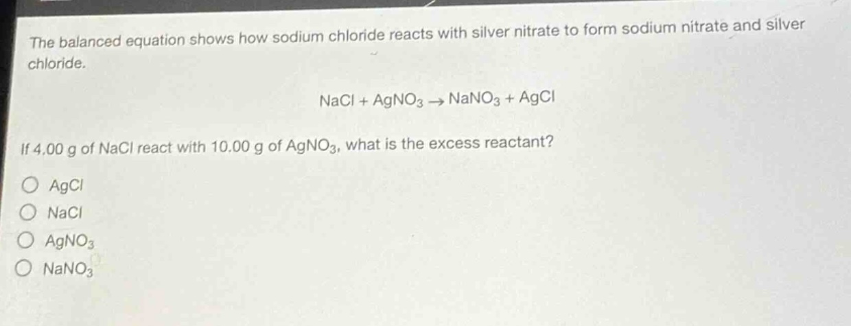 the balanced equation shows how sodium chloride reacts with silver nitrate to form sodium nitrate and silver chloride.\n\nnacl + agno₃ → nano₃ + agcl\n\nif 4.00 g of nacl react with 10.00 g of agno₃, what is the excess reactant?\n\n○ agcl\n○ nacl\n○ agno₃\n○ nano₃