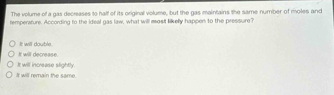 the volume of a gas decreases to half of its original volume, but the gas maintains the same number of moles and temperature. according to the ideal gas law, what will most likely happen to the pressure?\no it will double.\no it will decrease.\no it will increase slightly.\no it will remain the same.