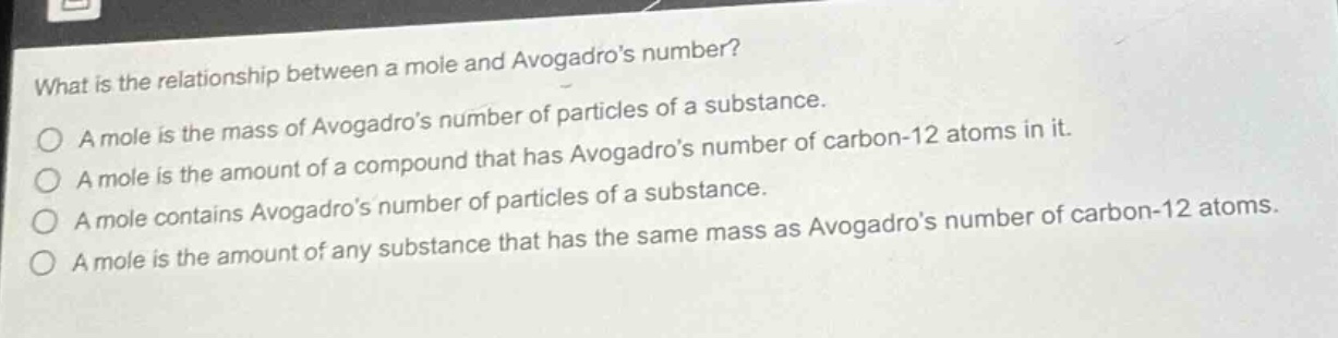 what is the relationship between a mole and avogadro’s number?\na mole is the mass of avogadro’s number of particles of a substance.\na mole is the amount of a compound that has avogadro’s number of carbon - 12 atoms in it.\na mole contains avogadro’s number of particles of a substance.\na mole is the amount of any substance that has the same mass as avogadro’s number of carbon - 12 atoms.