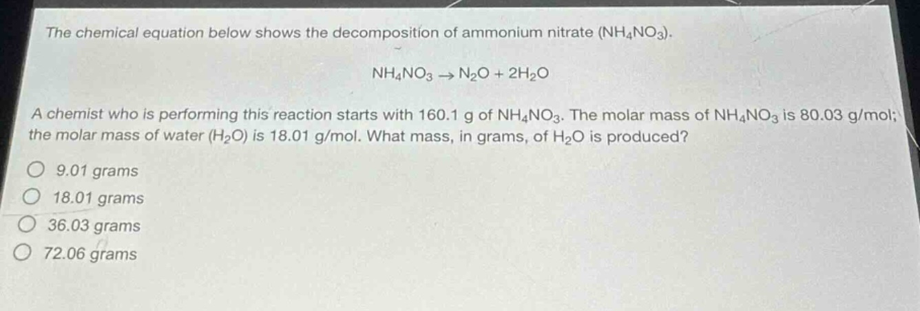 the chemical equation below shows the decomposition of ammonium nitrate (nh4no3). nh4no3 → n2o + 2h2o a chemist who is performing this reaction starts with 160.1 g of nh4no3. the molar mass of nh4no3 is 80.03 g/mol; the molar mass of water (h2o) is 18.01 g/mol. what mass, in grams, of h2o is produced? 9.01 grams 18.01 grams 36.03 grams 72.06 grams