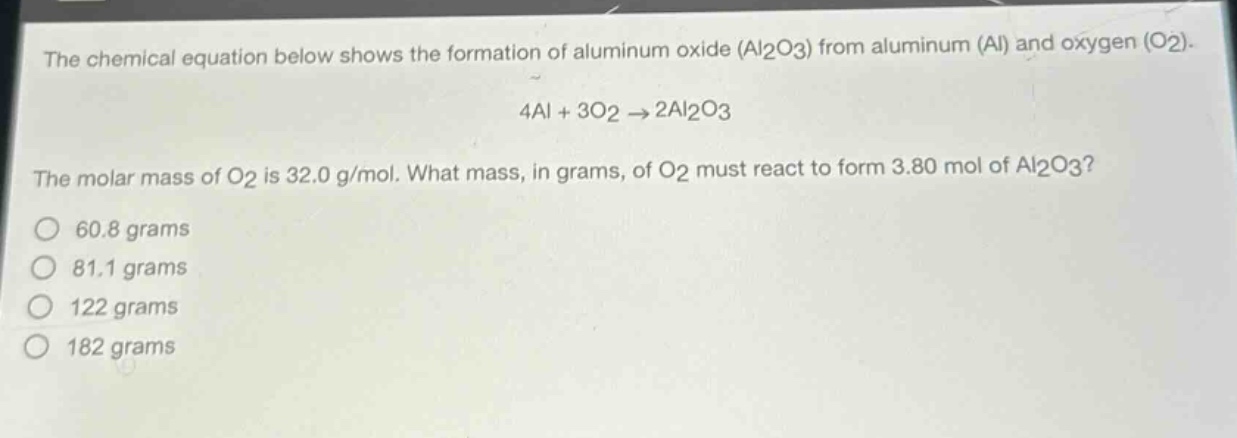 the chemical equation below shows the formation of aluminum oxide (al2o3) from aluminum (al) and oxygen (o2). 4al + 3o2 → 2al2o3 the molar mass of o2 is 32.0 g/mol. what mass, in grams, of o2 must react to form 3.80 mol of al2o3? 60.8 grams 81.1 grams 122 grams 182 grams