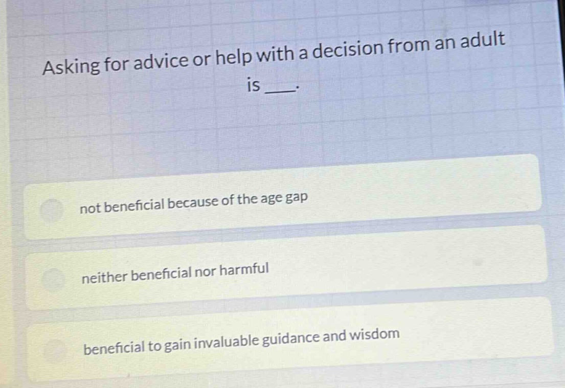 asking for advice or help with a decision from an adult is ___.\nnot beneficial because of the age gap\nneither beneficial nor harmful\nbeneficial to gain invaluable guidance and wisdom