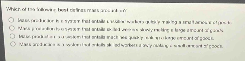 which of the following best defines mass production?\nmass production is a system that entails unskilled workers quickly making a small amount of goods.\nmass production is a system that entails skilled workers slowly making a large amount of goods.\nmass production is a system that entails machines quickly making a large amount of goods.\nmass production is a system that entails skilled workers slowly making a small amount of goods.