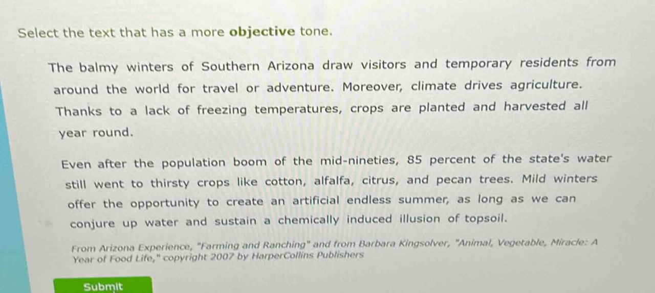 select the text that has a more objective tone.\nthe balmy winters of southern arizona draw visitors and temporary residents from around the world for travel or adventure. moreover, climate drives agriculture. thanks to a lack of freezing temperatures, crops are planted and harvested all year round.\neven after the population boom of the mid - nineties, 85 percent of the states water still went to thirsty crops like cotton, alfalfa, citrus, and pecan trees. mild winters offer the opportunity to create an artificial endless summer, as long as we can conjure up water and sustain a chemically induced illusion of topsoil.\nfrom arizona experience, \farming and ranching\ and from barbara kingsolver, \animal, vegetable, miracle: a year of food life,\ copyright 2007 by harpercollins publishers