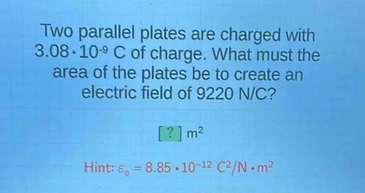 two parallel plates are charged with 3.08·10^(-9) c of charge. what must the area of the plates be to create an electric field of 9220 n/c?\n? m²\nhint: ε₀ = 8.85·10^(-12) c²/n·m²