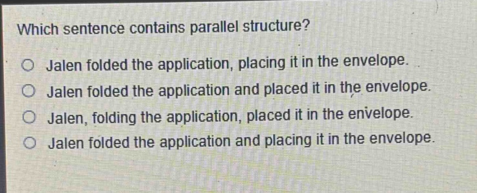 which sentence contains parallel structure?\no jalen folded the application, placing it in the envelope.\no jalen folded the application and placed it in the envelope.\no jalen, folding the application, placed it in the envelope.\no jalen folded the application and placing it in the envelope.