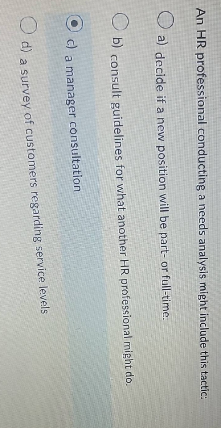 an hr professional conducting a needs analysis might include this tactic: a) decide if a new position will be part - or full - time. b) consult guidelines for what another hr professional might do. c) a manager consultation d) a survey of customers regarding service levels
