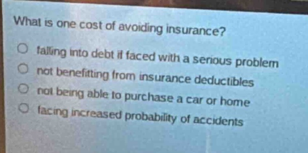 what is one cost of avoiding insurance?\nfalling into debt if faced with a serious problem\nnot benefiting from insurance deductibles\nnot being able to purchase a car or home\nfacing increased probability of accidents