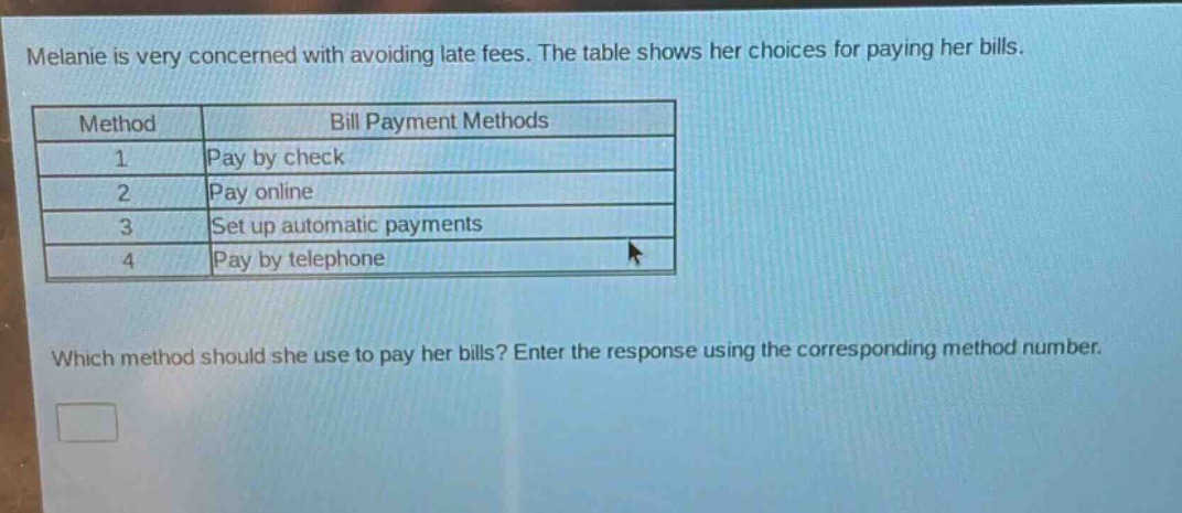 melanie is very concerned with avoiding late fees. the table shows her choices for paying her bills.\n| method | bill payment methods |\n| ---- | ---- |\n| 1 | pay by check |\n| 2 | pay online |\n| 3 | set up automatic payments |\n| 4 | pay by telephone |\nwhich method should she use to pay her bills? enter the response using the corresponding method number.