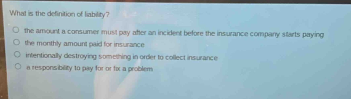 what is the definition of liability?\n○ the amount a consumer must pay after an incident before the insurance company starts paying\n○ the monthly amount paid for insurance\n○ intentionally destroying something in order to collect insurance\n○ a responsibility to pay for or fix a problem