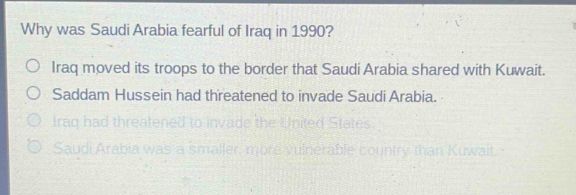 why was saudi arabia fearful of iraq in 1990?\no iraq moved its troops to the border that saudi arabia shared with kuwait.\no saddam hussein had threatened to invade saudi arabia.\no iraq had threatened to invade the united states.\no saudi arabia was a smaller, more vulnerable country than kuwait.