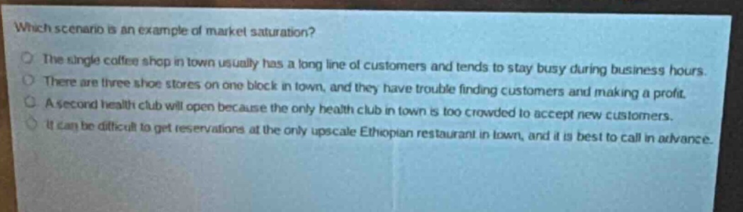 which scenario is an example of market saturation?\nthe single coffee shop in town usually has a long line of customers and tends to stay busy during business hours.\nthere are three shoe stores on one block in town, and they have trouble finding customers and making a profit.\na second health club will open because the only health club in town is too crowded to accept new customers.\nit can be difficult to get reservations at the only upscale ethiopian restaurant in town, and it is best to call in advance.