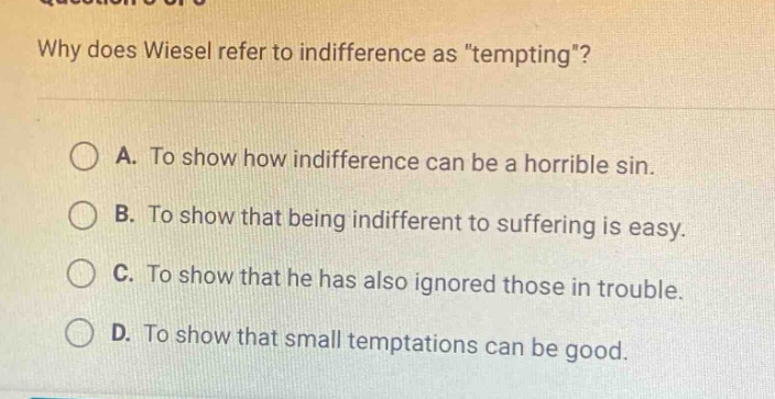 why does wiesel refer to indifference as \tempting\?\na. to show how indifference can be a horrible sin.\nb. to show that being indifferent to suffering is easy.\nc. to show that he has also ignored those in trouble.\nd. to show that small temptations can be good.