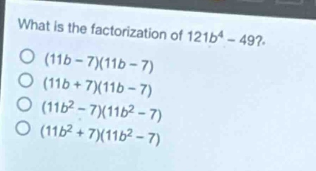 what is the factorization of 121b^4 - 49?\n(11b - 7)(11b - 7)\n(11b + 7)(11b - 7)\n(11b^2 - 7)(11b^2 - 7)\n(11b^2 + 7)(11b^2 - 7)