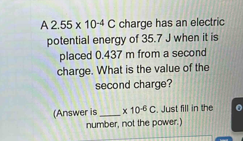 a 2.55 x 10-4 c charge has an electric potential energy of 35.7 j when it is placed 0.437 m from a second charge. what is the value of the second charge? (answer is ____ x 10-6 c. just fill in the number, not the power.)