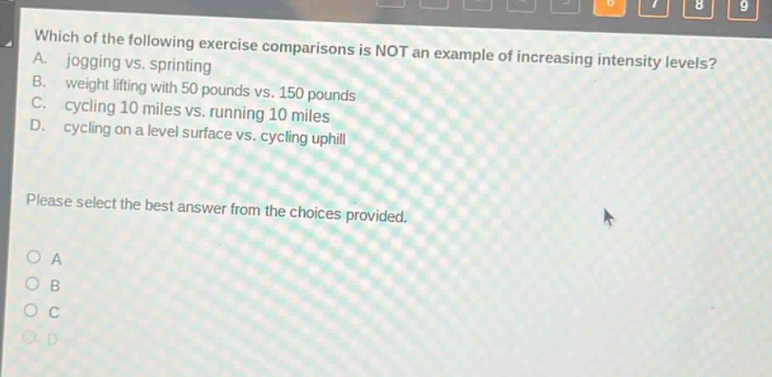which of the following exercise comparisons is not an example of increasing intensity levels? a. jogging vs. sprinting b. weight lifting with 50 pounds vs. 150 pounds c. cycling 10 miles vs. running 10 miles d. cycling on a level surface vs. cycling uphill please select the best answer from the choices provided. o a o b o c o d