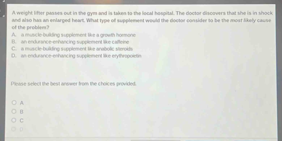 a weight lifter passes out in the gym and is taken to the local hospital. the doctor discovers that she is in shock and also has an enlarged heart. what type of supplement would the doctor consider to be the most likely cause of the problem? a. a muscle - building supplement like a growth hormone b. an endurance - enhancing supplement like caffeine c. a muscle - building supplement like anabolic steroids d. an endurance - enhancing supplement like erythropoietin please select the best answer from the choices provided.