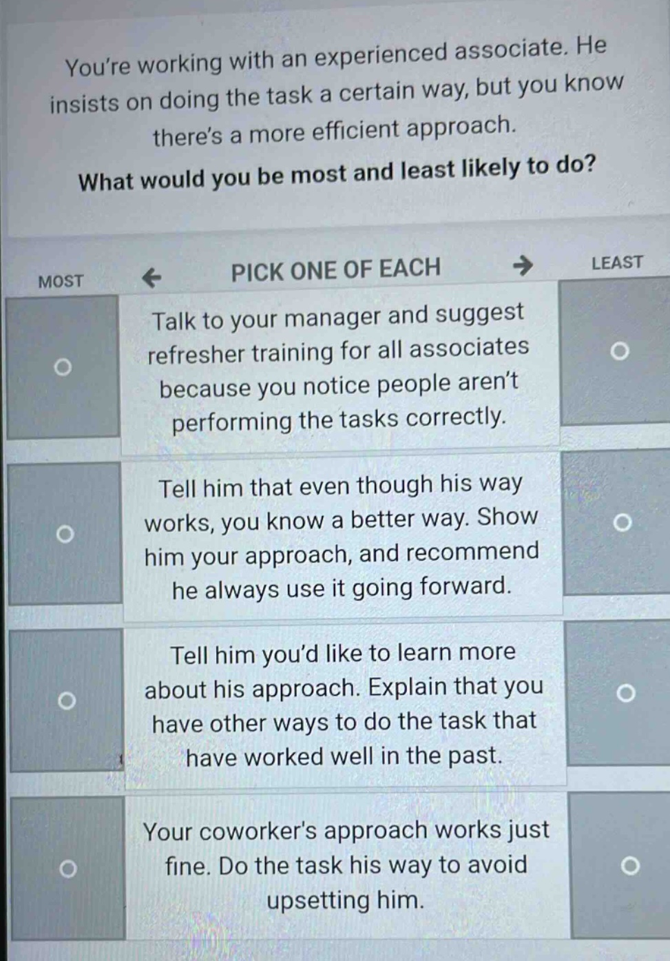 youre working with an experienced associate. he insists on doing the task a certain way, but you know theres a more efficient approach. what would you be most and least likely to do? pick one of each most least talk to your manager and suggest refresher training for all associates because you notice people arent performing the tasks correctly. tell him that even though his way works, you know a better way. show him your approach, and recommend he always use it going forward. tell him youd like to learn more about his approach. explain that you have other ways to do the task that have worked well in the past. your coworkers approach works just fine. do the task his way to avoid upsetting him.