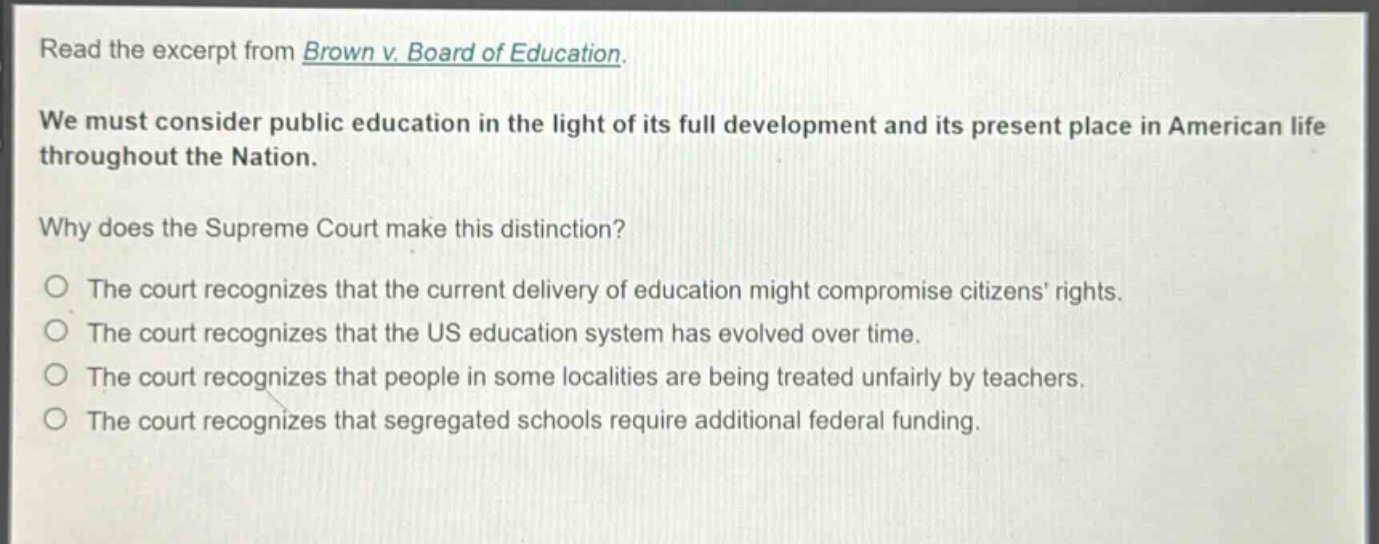 read the excerpt from brown v. board of education. we must consider public education in the light of its full development and its present place in american life throughout the nation. why does the supreme court make this distinction? the court recognizes that the current delivery of education might compromise citizens’ rights. the court recognizes that the us education system has evolved over time. the court recognizes that people in some localities are being treated unfairly by teachers. the court recognizes that segregated schools require additional federal funding.