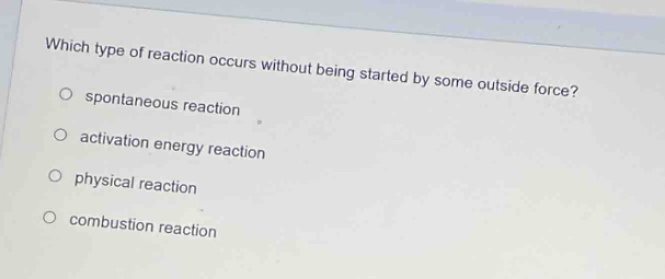 which type of reaction occurs without being started by some outside force?\n○ spontaneous reaction\n○ activation energy reaction\n○ physical reaction\n○ combustion reaction