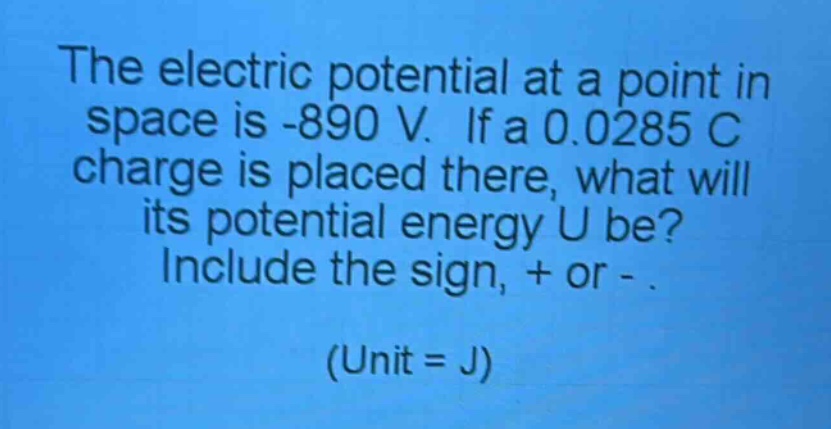 the electric potential at a point in space is -890 v. if a 0.0285 c charge is placed there, what will its potential energy u be? include the sign, + or - . (unit = j)