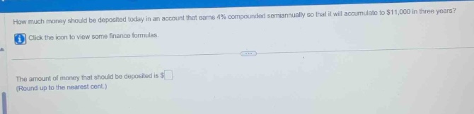 how much money should be deposited today in an account that earns 4% compounded semiannually so that it will accumulate to $11,000 in three years? click the icon to view some finance formulas. the amount of money that should be deposited is $ (round up to the nearest cent.)