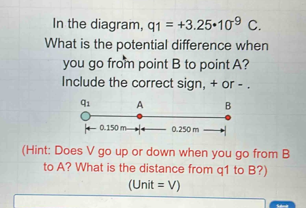 in the diagram, q1 = +3.25*10^(-9) c. what is the potential difference when you go from point b to point a? include the correct sign, + or -.\n(hint: does v go up or down when you go from b to a? what is the distance from q1 to b?)\n(unit = v)