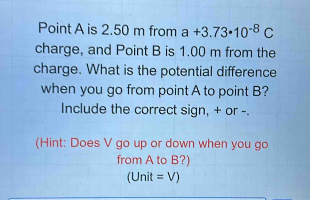 point a is 2.50 m from a +3.73*10^(-8) c charge, and point b is 1.00 m from the charge. what is the potential difference when you go from point a to point b? include the correct sign, + or -. (hint: does v go up or down when you go from a to b?) (unit = v)