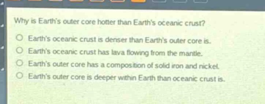 why is earths outer core hotter than earths oceanic crust?\no earths oceanic crust is denser than earths outer core is.\no earths oceanic crust has lava flowing from the mantle.\no earths outer core has a composition of solid iron and nickel.\no earths outer core is deeper within earth than oceanic crust is.