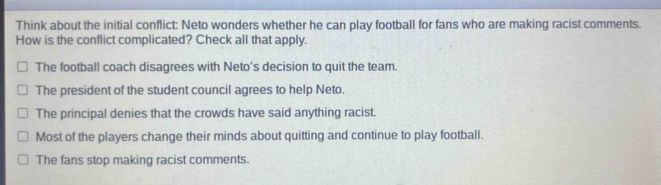 think about the initial conflict: neto wonders whether he can play football for fans who are making racist comments. how is the conflict complicated? check all that apply.\nthe football coach disagrees with neto’s decision to quit the team.\nthe president of the student council agrees to help neto.\nthe principal denies that the crowds have said anything racist.\nmost of the players change their minds about quitting and continue to play football.\nthe fans stop making racist comments.