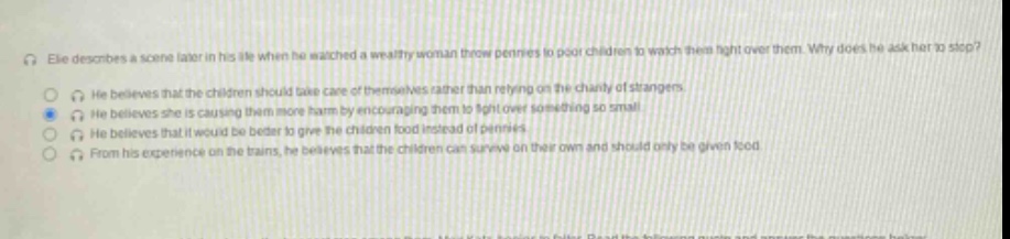 eike describes a scene later in his life when he watched a wealthy woman throw pennies to poor children to watch them fight over them. why does he ask her to stop? he believes that the children should take care of themselves rather than relying on the charity of strangers. he believes she is causing them more harm by encouraging them to fight over something so small. he believes that it would be better to give the children food instead of pennies. from his experience on the trains, he believes that the children can survive on their own and should only be given food.