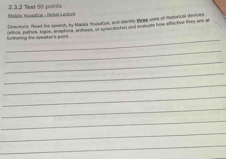 2.3.2 test 50 points\nmalala yousafzai - nobel lecture\ndirections: read the speech, by malala yousafzai, and identify three uses of rhetorical devices (ethos, pathos, logos, anaphora, antithesis, or synecdoche) and evaluate how effective they are at furthering the speakers point.