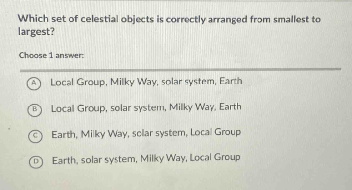 which set of celestial objects is correctly arranged from smallest to largest?\nchoose 1 answer:\na local group, milky way, solar system, earth\nb local group, solar system, milky way, earth\nc earth, milky way, solar system, local group\nd earth, solar system, milky way, local group