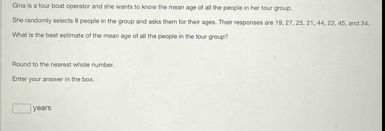gina is a tour boat operator and she wants to know the mean age of all the people in her tour group. she randomly selects 8 people in the group and asks them for their ages. their responses are 19, 27, 25, 21, 44, 22, 45, and 34. what is the best estimate of the mean age of all the people in the tour group? round to the nearest whole number. enter your answer in the box. years