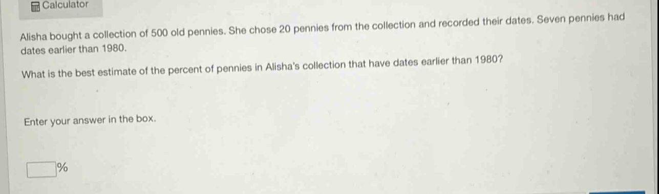 alisha bought a collection of 500 old pennies. she chose 20 pennies from the collection and recorded their dates. seven pennies had dates earlier than 1980. what is the best estimate of the percent of pennies in alishas collection that have dates earlier than 1980? enter your answer in the box. %