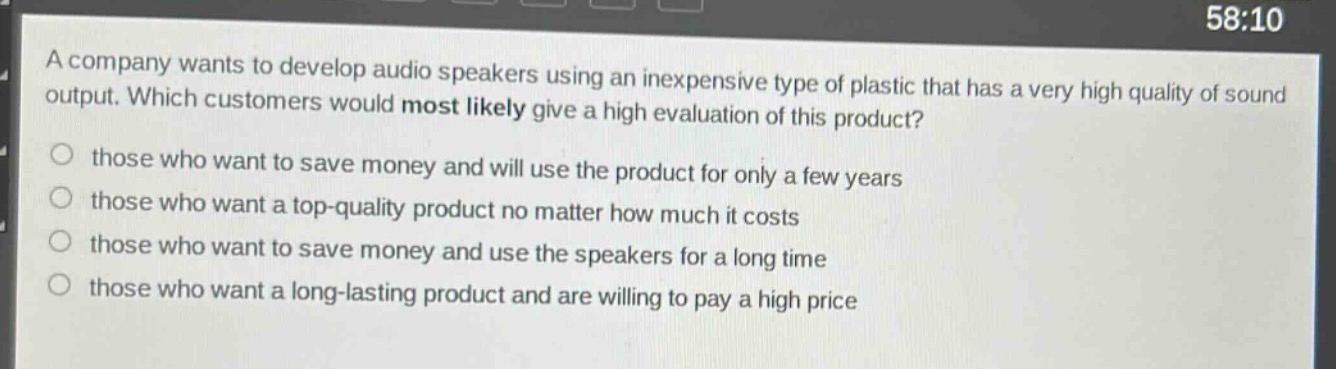 a company wants to develop audio speakers using an inexpensive type of plastic that has a very high quality of sound output. which customers would most likely give a high evaluation of this product?\nthose who want to save money and will use the product for only a few years\nthose who want a top - quality product no matter how much it costs\nthose who want to save money and use the speakers for a long time\nthose who want a long - lasting product and are willing to pay a high price
