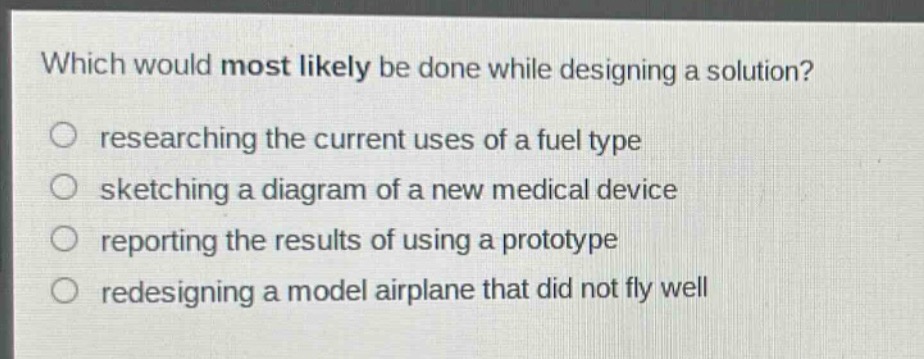 which would most likely be done while designing a solution?\nresearching the current uses of a fuel type\nsketching a diagram of a new medical device\nreporting the results of using a prototype\nredesigning a model airplane that did not fly well