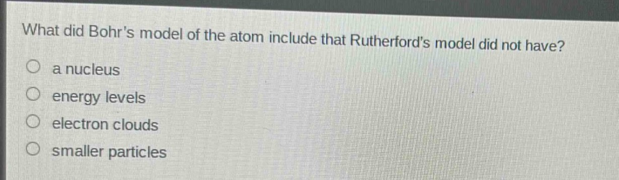 what did bohrs model of the atom include that rutherfords model did not have?\n a nucleus\n energy levels\n electron clouds\n smaller particles