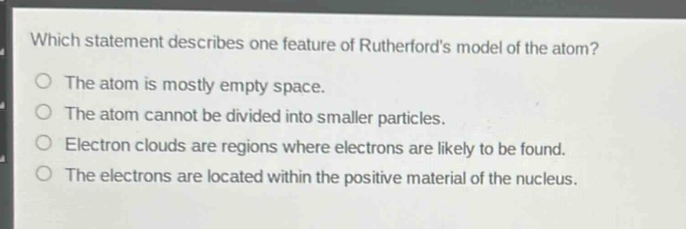 which statement describes one feature of rutherfords model of the atom?\nthe atom is mostly empty space.\nthe atom cannot be divided into smaller particles.\nelectron clouds are regions where electrons are likely to be found.\nthe electrons are located within the positive material of the nucleus.