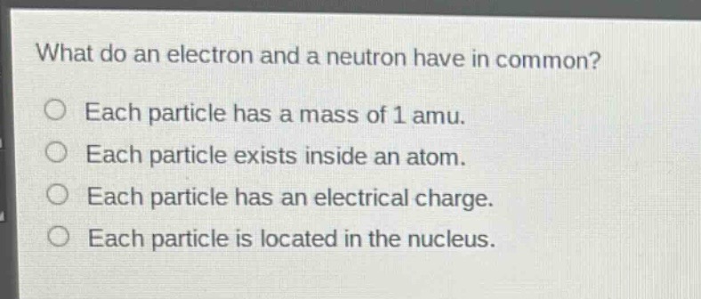 what do an electron and a neutron have in common?\neach particle has a mass of 1 amu.\neach particle exists inside an atom.\neach particle has an electrical charge.\neach particle is located in the nucleus.