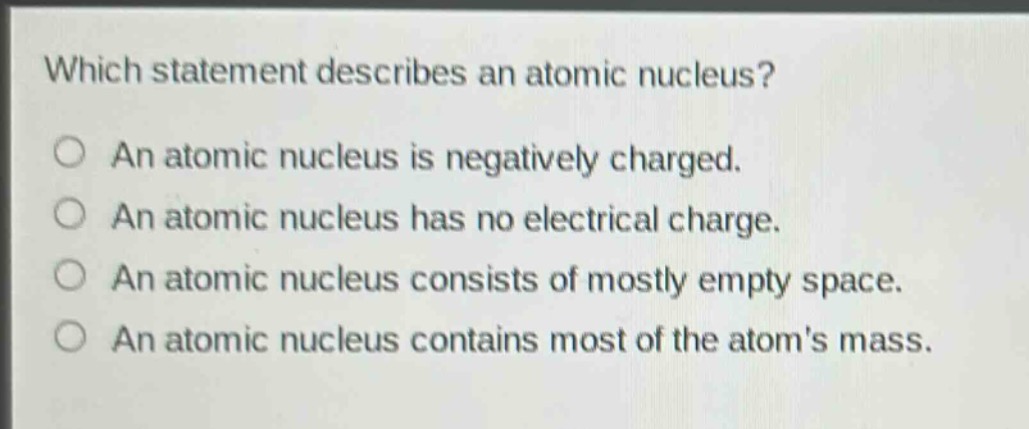 which statement describes an atomic nucleus?\no an atomic nucleus is negatively charged.\no an atomic nucleus has no electrical charge.\no an atomic nucleus consists of mostly empty space.\no an atomic nucleus contains most of the atoms mass.