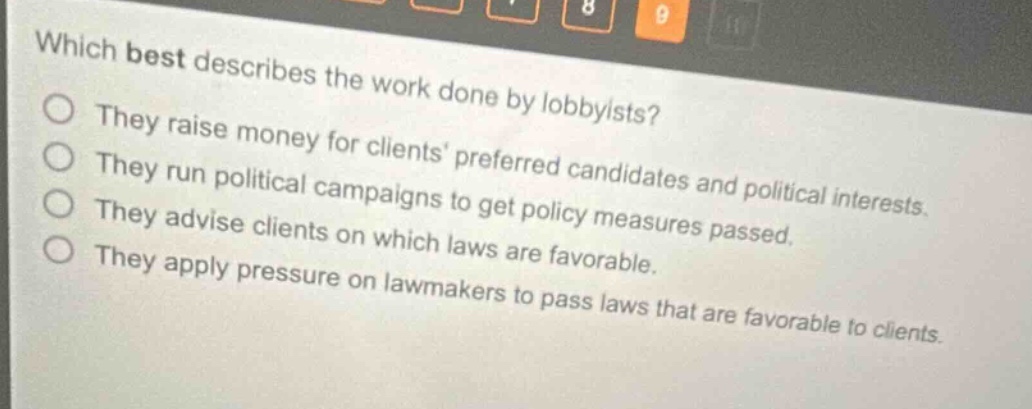 which best describes the work done by lobbyists?\nthey raise money for clients preferred candidates and political interests.\nthey run political campaigns to get policy measures passed.\nthey advise clients on which laws are favorable.\nthey apply pressure on lawmakers to pass laws that are favorable to clients.