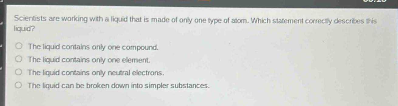 scientists are working with a liquid that is made of only one type of atom. which statement correctly describes this liquid?\nthe liquid contains only one compound.\nthe liquid contains only one element.\nthe liquid contains only neutral electrons.\nthe liquid can be broken down into simpler substances.