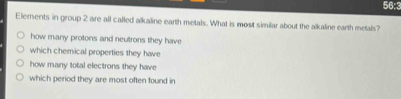 elements in group 2 are all called alkaline earth metals. what is most similar about the alkaline earth metals?\nhow many protons and neutrons they have\nwhich chemical properties they have\nhow many total electrons they have\nwhich period they are most often found in