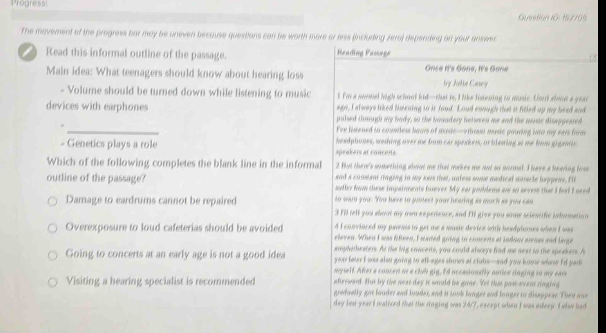 progress! the movement of the progress bar may be uneven because questions can be worth more or less (including zero) depending on your answer. read this informal outline of the passage. main idea: what teenagers should know about hearing loss - volume should be turned down while listening to music devices with earphones - genetics plays a role which of the following completes the blank line in the informal outline of the passage? damage to eardrums cannot be repaired overexposure to loud cafeterias should be avoided going to concerts at an early age is not a good idea visiting a hearing specialist is recommended reading passage once its gone, its gone by julia casey im a normal high school kid - that is, i like listening to music. until about a year ago, i always liked listening to it loud. loud enough that it filled up my head and pulsed through my body, so the boundary between me and the music disappeared. ive listened to countless hours of music - vibrant music pouring into my ears from headphones, washing over me from car speakers, or blasting at me from gigantic speakers at concerts. but theres something about me that makes me not so normal. i have a hearing loss and a constant ringing in my ears that, unless some medical miracle happens, ill suffer from these impairments forever. my ear problems are so severe that i feel i need to warn you. you have to protect your hearing as much as you can. ill tell you about my own experience, and ill give you some scientific information. i convinced my parents to get me a music device with headphones when i was eleven. when i was fifteen, i started going to concerts at indoor arenas and large amphitheaters. at the big concerts, you could always find me next to the speakers. a year later i was also going to all - ages shows at clubs - and you know where id park myself. after a concert or a club gig, id occasionally notice ringing in my ears afterward. but by the next day it would be gone. yet that post - event ringing gradually got louder and louder, and it took longer and longer to disappear. then one day last year i realized that the ringing was 24/7, except when i was asleep. i also had