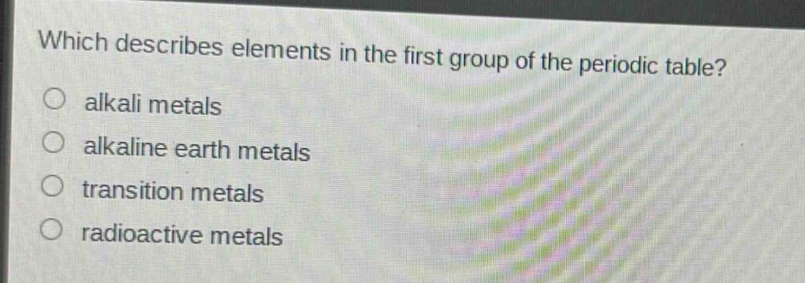 which describes elements in the first group of the periodic table?\nalkali metals\nalkaline earth metals\ntransition metals\nradioactive metals