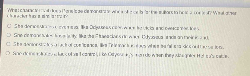 what character trait does penelope demonstrate when she calls for the suitors to hold a contest? what other character has a similar trait?\nshe demonstrates cleverness, like odysseus does when he tricks and overcomes foes.\nshe demonstrates hospitality, like the phaeacians do when odysseus lands on their island.\nshe demonstrates a lack of confidence, like telemachus does when he fails to kick out the suitors.\nshe demonstrates a lack of self - control, like odysseuss men do when they slaughter helioss cattle.