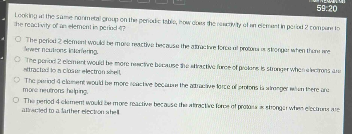 looking at the same nonmetal group on the periodic table, how does the reactivity of an element in period 2 compare to the reactivity of an element in period 4?\nthe period 2 element would be more reactive because the attractive force of protons is stronger when there are fewer neutrons interfering.\nthe period 2 element would be more reactive because the attractive force of protons is stronger when electrons are attracted to a closer electron shell.\nthe period 4 element would be more reactive because the attractive force of protons is stronger when there are more neutrons helping.\nthe period 4 element would be more reactive because the attractive force of protons is stronger when electrons are attracted to a farther electron shell.