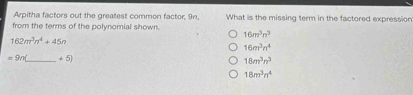 arpitha factors out the greatest common factor, 9n, from the terms of the polynomial shown. 162m³n⁴ + 45n = 9n(______ + 5)\nwhat is the missing term in the factored expression?\n16m³n³\n16m³n⁴\n18m³n³\n18m³n⁴