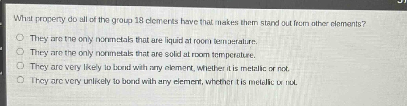 what property do all of the group 18 elements have that makes them stand out from other elements?\nthey are the only nonmetals that are liquid at room temperature.\nthey are the only nonmetals that are solid at room temperature.\nthey are very likely to bond with any element, whether it is metallic or not.\nthey are very unlikely to bond with any element, whether it is metallic or not.